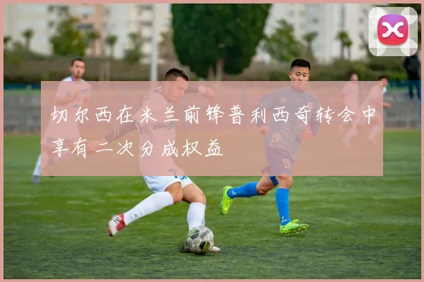 切尔西在米兰前锋普利西奇转会中享有二次分成权益