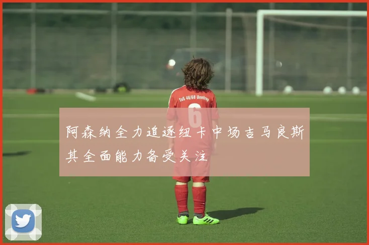 阿森纳全力追逐纽卡中场吉马良斯其全面能力备受关注