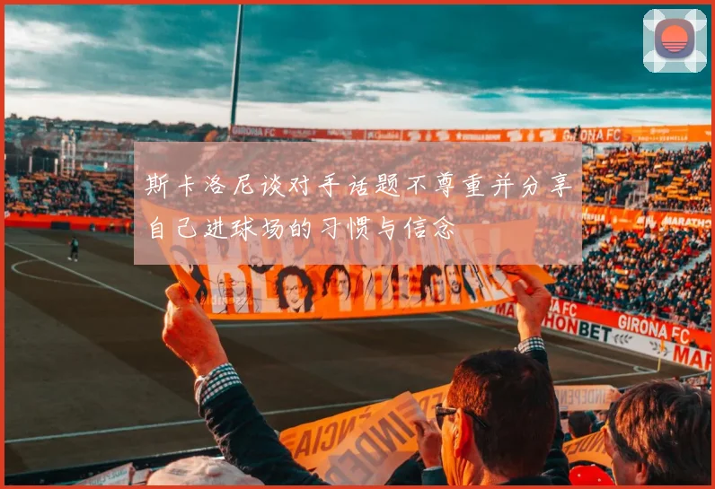 斯卡洛尼谈对手话题不尊重并分享自己进球场的习惯与信念