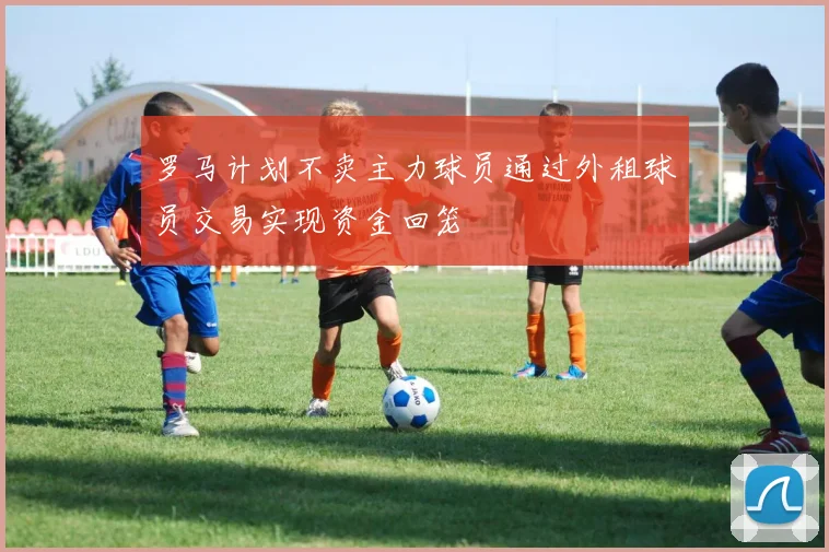 罗马计划不卖主力球员通过外租球员交易实现资金回笼