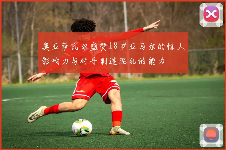奥亚萨瓦尔盛赞18岁亚马尔的惊人影响力与对手制造混乱的能力