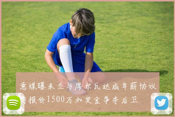 意媒曝米兰与席尔瓦达成年薪协议将报价1500万加奖金争夺后卫