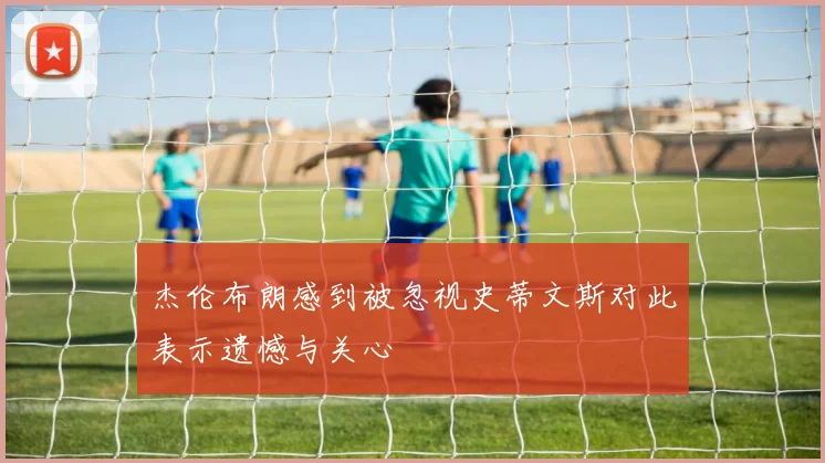 杰伦布朗感到被忽视史蒂文斯对此表示遗憾与关心