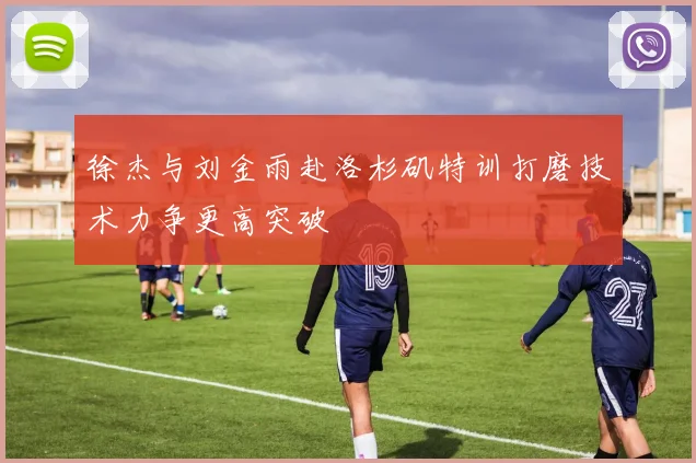 徐杰与刘金雨赴洛杉矶特训打磨技术力争更高突破