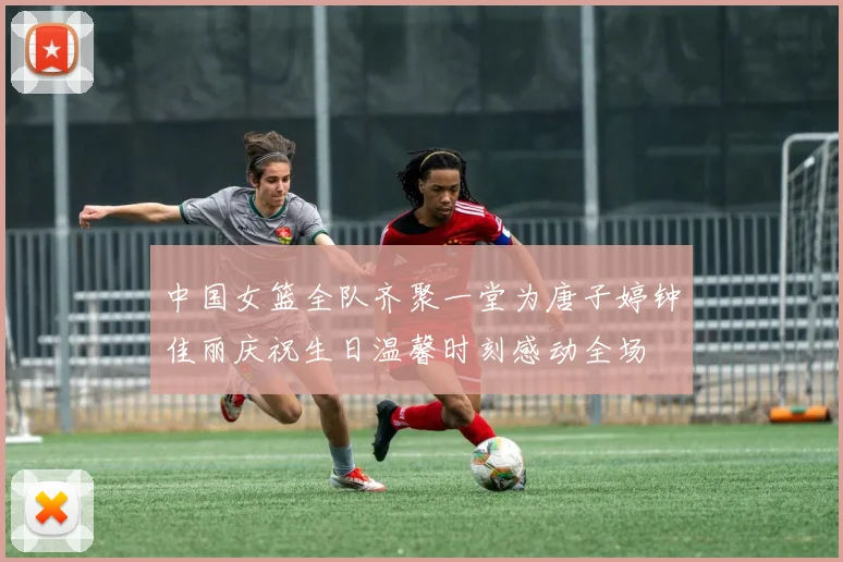 中国女篮全队齐聚一堂为唐子婷钟佳丽庆祝生日温馨时刻感动全场