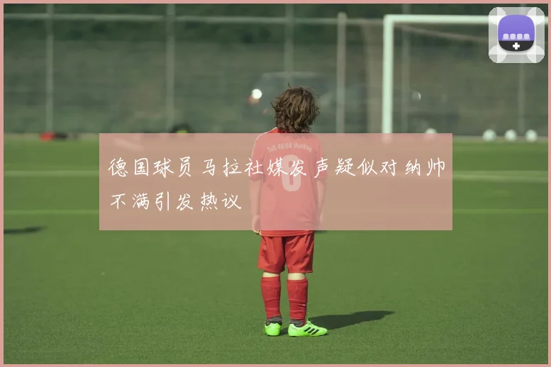 德国球员马拉社媒发声疑似对纳帅不满引发热议