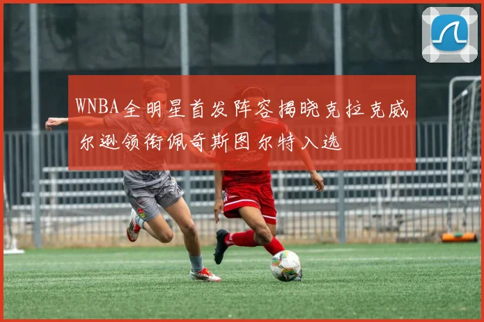 WNBA全明星首发阵容揭晓克拉克威尔逊领衔佩奇斯图尔特入选