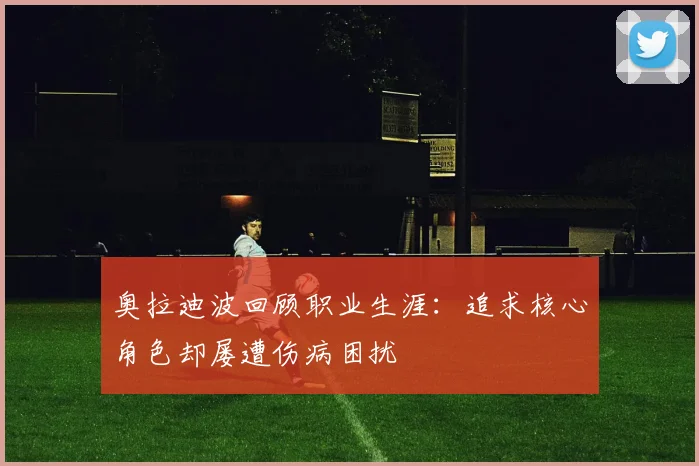 奥拉迪波回顾职业生涯：追求核心角色却屡遭伤病困扰