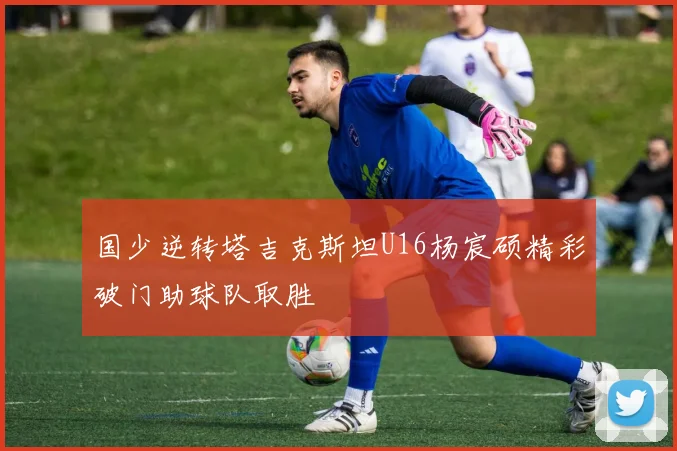 国少逆转塔吉克斯坦U16杨宸硕精彩破门助球队取胜