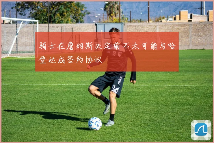 骑士在詹姆斯决定前不太可能与哈登达成签约协议