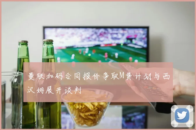 曼联加码合同报价争取M费计划与西汉姆展开谈判
