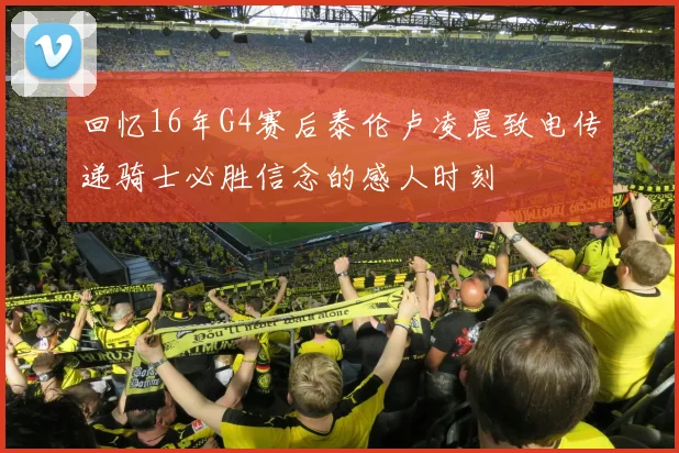 回忆16年G4赛后泰伦卢凌晨致电传递骑士必胜信念的感人时刻