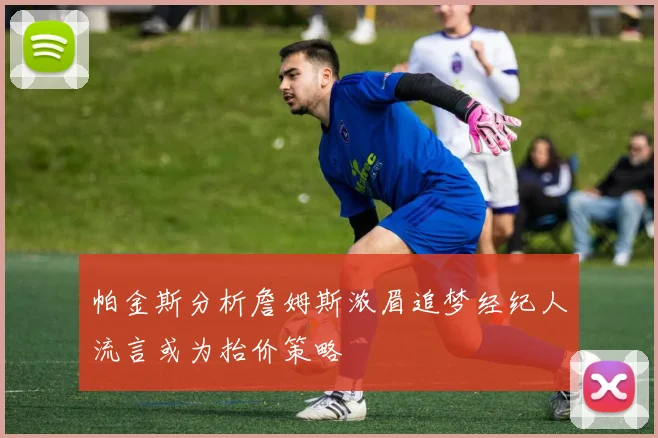 帕金斯分析詹姆斯浓眉追梦经纪人流言或为抬价策略
