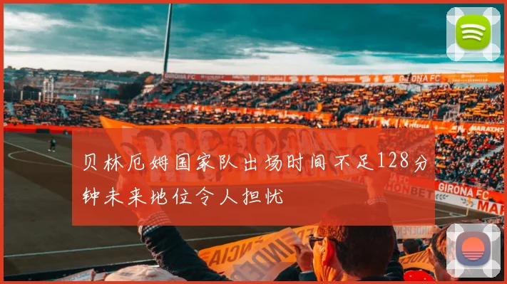 贝林厄姆国家队出场时间不足128分钟未来地位令人担忧