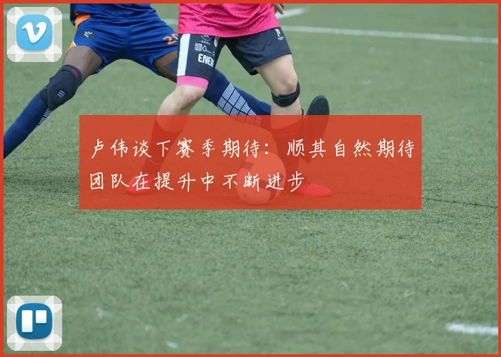 卢伟谈下赛季期待：顺其自然期待团队在提升中不断进步