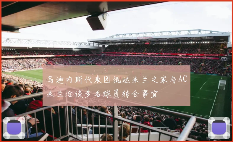 乌迪内斯代表团抵达米兰之家与AC米兰洽谈多名球员转会事宜